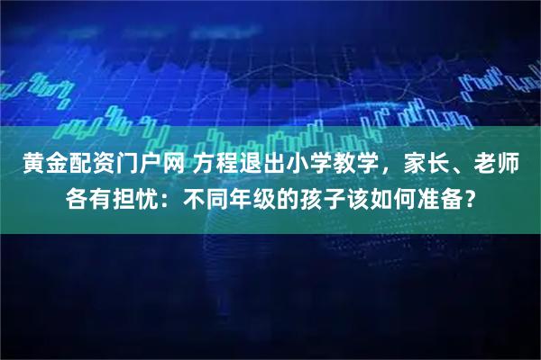 黄金配资门户网 方程退出小学教学，家长、老师各有担忧：不同年级的孩子该如何准备？