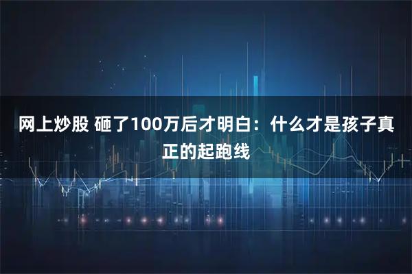 网上炒股 砸了100万后才明白：什么才是孩子真正的起跑线