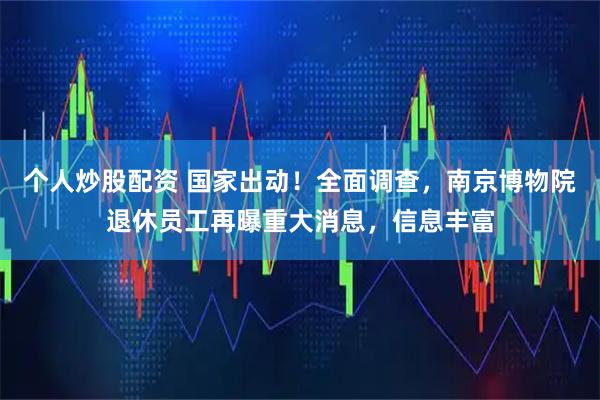 个人炒股配资 国家出动！全面调查，南京博物院退休员工再曝重大消息，信息丰富
