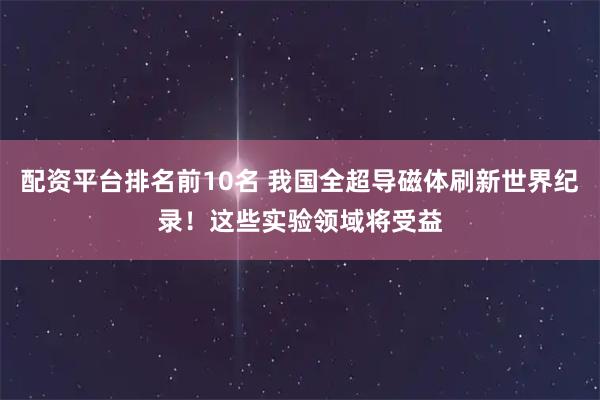 配资平台排名前10名 我国全超导磁体刷新世界纪录！这些实验领域将受益