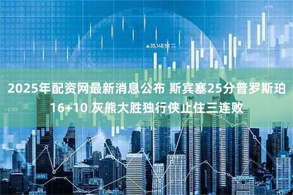2025年配资网最新消息公布 斯宾塞25分普罗斯珀16+10 灰熊大胜独行侠止住三连败