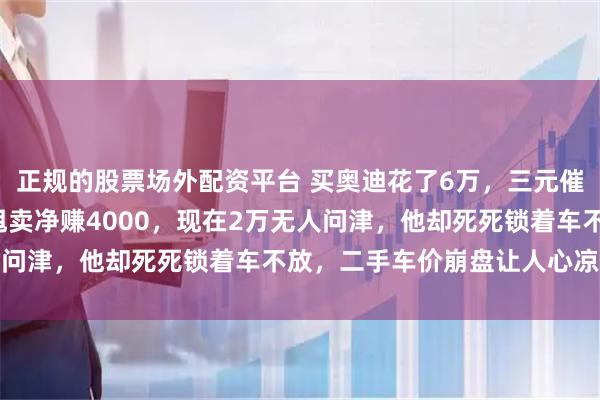 正规的股票场外配资平台 买奥迪花了6万，三元催化器拆卖挣1万，京牌甩卖净赚4000，现在2万无人问津，他却死死锁着车不放，二手车价崩盘让人心凉腑热