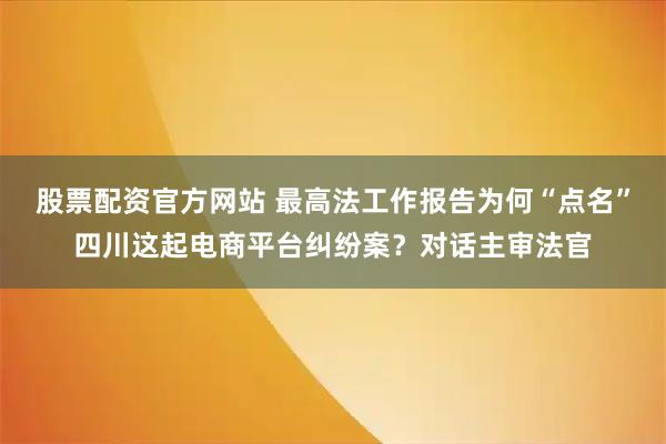 股票配资官方网站 最高法工作报告为何“点名”四川这起电商平台纠纷案？对话主审法官