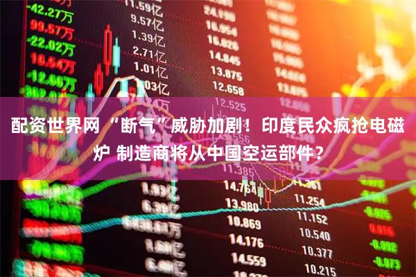 配资世界网 “断气”威胁加剧！印度民众疯抢电磁炉 制造商将从中国空运部件？