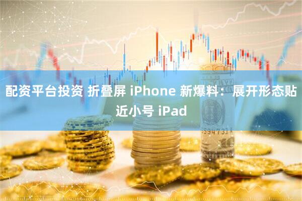 配资平台投资 折叠屏 iPhone 新爆料：展开形态贴近小号 iPad