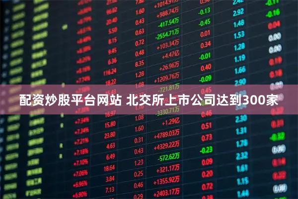 配资炒股平台网站 北交所上市公司达到300家