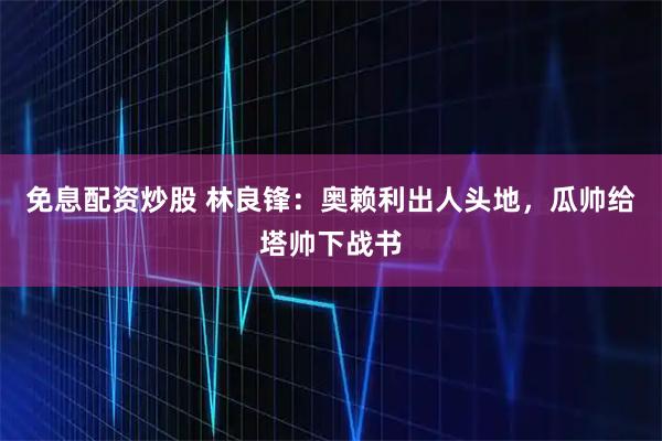 免息配资炒股 林良锋：奥赖利出人头地，瓜帅给塔帅下战书