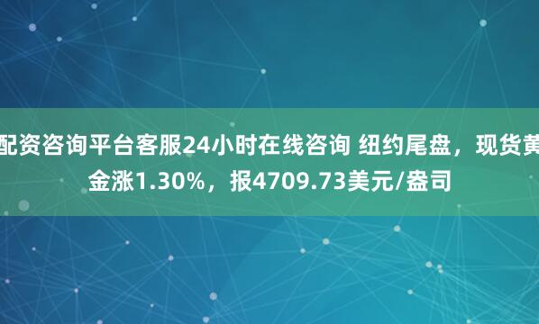 配资咨询平台客服24小时在线咨询 纽约尾盘，现货黄金涨1.30%，报4709.73美元/盎司