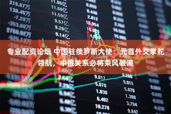 专业配资论坛 中国驻俄罗斯大使:元首外交掌舵领航,中俄关系必将乘风破浪