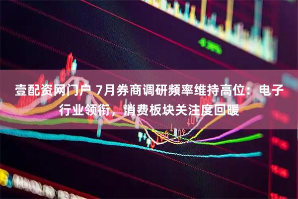 壹配资网门户 7月券商调研频率维持高位：电子行业领衔，消费板块关注度回暖